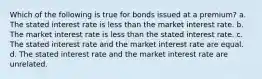 Which of the following is true for bonds issued at a premium? a. The stated interest rate is less than the market interest rate. b. The market interest rate is less than the stated interest rate. c. The stated interest rate and the market interest rate are equal. d. The stated interest rate and the market interest rate are unrelated.