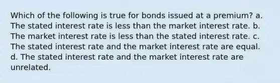 Which of the following is true for bonds issued at a premium? a. The stated interest rate is less than the market interest rate. b. The market interest rate is less than the stated interest rate. c. The stated interest rate and the market interest rate are equal. d. The stated interest rate and the market interest rate are unrelated.