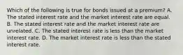 Which of the following is true for bonds issued at a premium? A. The stated interest rate and the market interest rate are equal. B. The stated interest rate and the market interest rate are unrelated. C. The stated interest rate is less than the market interest rate. D. The market interest rate is less than the stated interest rate.