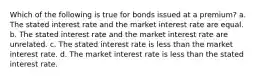 Which of the following is true for bonds issued at a premium? a. The stated interest rate and the market interest rate are equal. b. The stated interest rate and the market interest rate are unrelated. c. The stated interest rate is less than the market interest rate. d. The market interest rate is less than the stated interest rate.