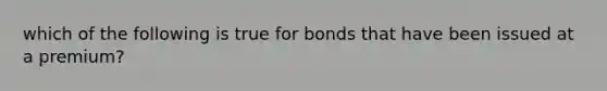 which of the following is true for bonds that have been issued at a premium?