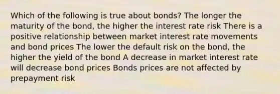 Which of the following is true about bonds? The longer the maturity of the bond, the higher the interest rate risk There is a positive relationship between market interest rate movements and bond prices The lower the default risk on the bond, the higher the yield of the bond A decrease in market interest rate will decrease bond prices Bonds prices are not affected by prepayment risk