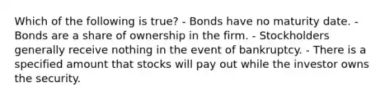 Which of the following is true? - Bonds have no maturity date. - Bonds are a share of ownership in the firm. - Stockholders generally receive nothing in the event of bankruptcy. - There is a specified amount that stocks will pay out while the investor owns the security.