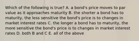 Which of the following is true? A. a bond's price moves to par value as it approaches maturity B. the shorter a bond has to maturity, the less sensitive the bond's price is to changes in market interest rates C. the longer a bond has to maturity, the more sensitive the bond's price is to changes in market interest rates D. both B and C E. all of the above