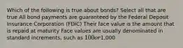 Which of the following is true about bonds? Select all that are true All bond payments are guaranteed by the Federal Deposit Insurance Corporation (FDIC) Their face value is the amount that is repaid at maturity Face values are usually denominated in standard increments, such as 100 or1,000