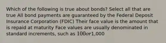 Which of the following is true about bonds? Select all that are true All bond payments are guaranteed by the Federal Deposit Insurance Corporation (FDIC) Their face value is the amount that is repaid at maturity Face values are usually denominated in standard increments, such as 100 or1,000