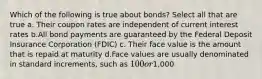 Which of the following is true about bonds? Select all that are true a. Their coupon rates are independent of current interest rates b.All bond payments are guaranteed by the Federal Deposit Insurance Corporation (FDIC) c. Their face value is the amount that is repaid at maturity d.Face values are usually denominated in standard increments, such as 100 or1,000