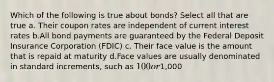 Which of the following is true about bonds? Select all that are true a. Their coupon rates are independent of current interest rates b.All bond payments are guaranteed by the Federal Deposit Insurance Corporation (FDIC) c. Their face value is the amount that is repaid at maturity d.Face values are usually denominated in standard increments, such as 100 or1,000