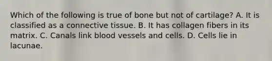 Which of the following is true of bone but not of cartilage? A. It is classified as a connective tissue. B. It has collagen fibers in its matrix. C. Canals link blood vessels and cells. D. Cells lie in lacunae.