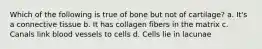 Which of the following is true of bone but not of cartilage? a. It's a connective tissue b. It has collagen fibers in the matrix c. Canals link blood vessels to cells d. Cells lie in lacunae