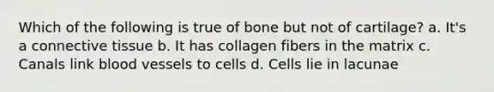 Which of the following is true of bone but not of cartilage? a. It's a connective tissue b. It has collagen fibers in the matrix c. Canals link blood vessels to cells d. Cells lie in lacunae