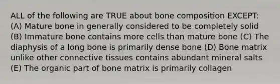 ALL of the following are TRUE about bone composition EXCEPT: (A) Mature bone in generally considered to be completely solid (B) Immature bone contains more cells than mature bone (C) The diaphysis of a long bone is primarily dense bone (D) Bone matrix unlike other connective tissues contains abundant mineral salts (E) The organic part of bone matrix is primarily collagen