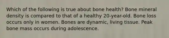 Which of the following is true about bone health? Bone mineral density is compared to that of a healthy 20-year-old. Bone loss occurs only in women. Bones are dynamic, living tissue. Peak bone mass occurs during adolescence.