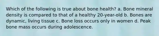 Which of the following is true about bone health? a. Bone mineral density is compared to that of a healthy 20-year-old b. Bones are dynamic, living tissue c. Bone loss occurs only in women d. Peak bone mass occurs during adolescence.