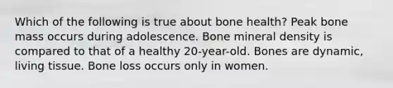 Which of the following is true about bone health? Peak bone mass occurs during adolescence. Bone mineral density is compared to that of a healthy 20-year-old. Bones are dynamic, living tissue. Bone loss occurs only in women.