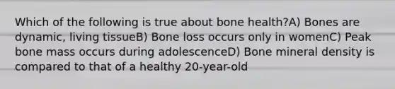 Which of the following is true about bone health?A) Bones are dynamic, living tissueB) Bone loss occurs only in womenC) Peak bone mass occurs during adolescenceD) Bone mineral density is compared to that of a healthy 20-year-old