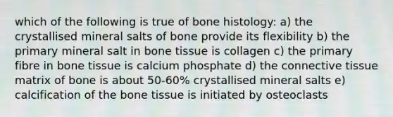 which of the following is true of bone histology: a) the crystallised mineral salts of bone provide its flexibility b) the primary mineral salt in bone tissue is collagen c) the primary fibre in bone tissue is calcium phosphate d) the connective tissue matrix of bone is about 50-60% crystallised mineral salts e) calcification of the bone tissue is initiated by osteoclasts