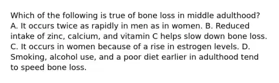 Which of the following is true of bone loss in middle adulthood? A. It occurs twice as rapidly in men as in women. B. Reduced intake of zinc, calcium, and vitamin C helps slow down bone loss. C. It occurs in women because of a rise in estrogen levels. D. Smoking, alcohol use, and a poor diet earlier in adulthood tend to speed bone loss.