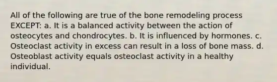 All of the following are true of the bone remodeling process EXCEPT: a. It is a balanced activity between the action of osteocytes and chondrocytes. b. It is influenced by hormones. c. Osteoclast activity in excess can result in a loss of bone mass. d. Osteoblast activity equals osteoclast activity in a healthy individual.