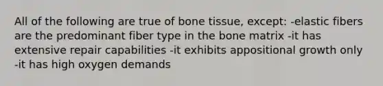 All of the following are true of bone tissue, except: -elastic fibers are the predominant fiber type in the bone matrix -it has extensive repair capabilities -it exhibits appositional growth only -it has high oxygen demands