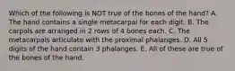 Which of the following is NOT true of the bones of the hand? A. The hand contains a single metacarpal for each digit. B. The carpals are arranged in 2 rows of 4 bones each. C. The metacarpals articulate with the proximal phalanges. D. All 5 digits of the hand contain 3 phalanges. E. All of these are true of the bones of the hand.