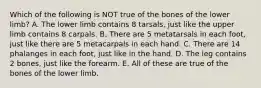 Which of the following is NOT true of the bones of the lower limb? A. The lower limb contains 8 tarsals, just like the upper limb contains 8 carpals. B. There are 5 metatarsals in each foot, just like there are 5 metacarpals in each hand. C. There are 14 phalanges in each foot, just like in the hand. D. The leg contains 2 bones, just like the forearm. E. All of these are true of the bones of the lower limb.