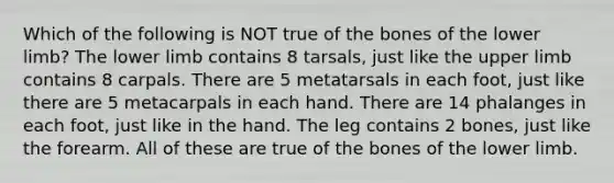 Which of the following is NOT true of the bones of the lower limb? The lower limb contains 8 tarsals, just like the upper limb contains 8 carpals. There are 5 metatarsals in each foot, just like there are 5 metacarpals in each hand. There are 14 phalanges in each foot, just like in the hand. The leg contains 2 bones, just like the forearm. All of these are true of the bones of the lower limb.