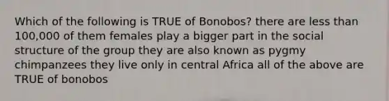 Which of the following is TRUE of Bonobos? there are less than 100,000 of them females play a bigger part in the social structure of the group they are also known as pygmy chimpanzees they live only in central Africa all of the above are TRUE of bonobos