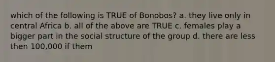 which of the following is TRUE of Bonobos? a. they live only in central Africa b. all of the above are TRUE c. females play a bigger part in the social structure of the group d. there are less then 100,000 if them