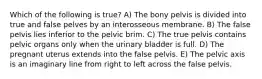 Which of the following is true? A) The bony pelvis is divided into true and false pelves by an interosseous membrane. B) The false pelvis lies inferior to the pelvic brim. C) The true pelvis contains pelvic organs only when the urinary bladder is full. D) The pregnant uterus extends into the false pelvis. E) The pelvic axis is an imaginary line from right to left across the false pelvis.