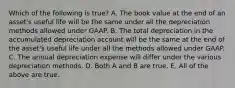 Which of the following is true? A. The book value at the end of an asset's useful life will be the same under all the depreciation methods allowed under GAAP. B. The total depreciation in the accumulated depreciation account will be the same at the end of the asset's useful life under all the methods allowed under GAAP. C. The annual depreciation expense will differ under the various depreciation methods. D. Both A and B are true. E. All of the above are true.