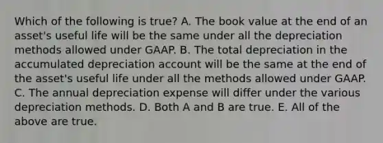 Which of the following is true? A. The book value at the end of an asset's useful life will be the same under all the depreciation methods allowed under GAAP. B. The total depreciation in the accumulated depreciation account will be the same at the end of the asset's useful life under all the methods allowed under GAAP. C. The annual depreciation expense will differ under the various depreciation methods. D. Both A and B are true. E. All of the above are true.