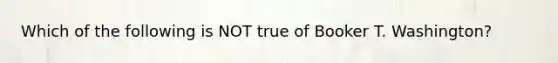 Which of the following is NOT true of Booker T. Washington?