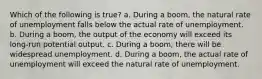 Which of the following is true? a. During a boom, the natural rate of unemployment falls below the actual rate of unemployment. b. During a boom, the output of the economy will exceed its long-run potential output. c. During a boom, there will be widespread unemployment. d. During a boom, the actual rate of unemployment will exceed the natural rate of unemployment.