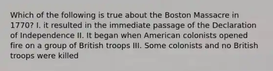 Which of the following is true about the Boston Massacre in 1770? I. it resulted in the immediate passage of the Declaration of Independence II. It began when American colonists opened fire on a group of British troops III. Some colonists and no British troops were killed