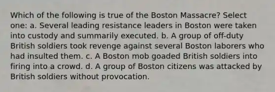 Which of the following is true of the Boston Massacre? Select one: a. Several leading resistance leaders in Boston were taken into custody and summarily executed. b. A group of off-duty British soldiers took revenge against several Boston laborers who had insulted them. c. A Boston mob goaded British soldiers into firing into a crowd. d. A group of Boston citizens was attacked by British soldiers without provocation.