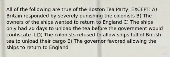 All of the following are true of the Boston Tea Party, EXCEPT: A) Britain responded by severely punishing the colonists B) The owners of the ships wanted to return to England C) The ships only had 20 days to unload the tea before the government would confiscate it D) The colonists refused to allow ships full of British tea to unload their cargo E) The governor favored allowing the ships to return to England