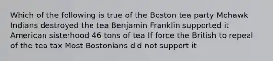 Which of the following is true of the Boston tea party Mohawk Indians destroyed the tea Benjamin Franklin supported it American sisterhood 46 tons of tea If force the British to repeal of the tea tax Most Bostonians did not support it