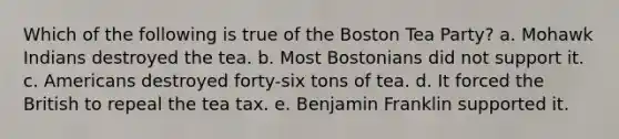 Which of the following is true of the Boston Tea Party? a. Mohawk Indians destroyed the tea. b. Most Bostonians did not support it. c. Americans destroyed forty-six tons of tea. d. It forced the British to repeal the tea tax. e. Benjamin Franklin supported it.