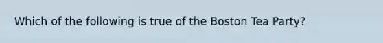 Which of the following is true of the Boston Tea Party?