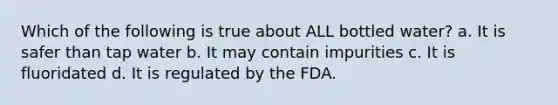 Which of the following is true about ALL bottled water? a. It is safer than tap water b. It may contain impurities c. It is fluoridated d. It is regulated by the FDA.