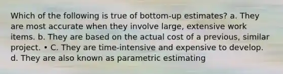 Which of the following is true of bottom-up estimates? a. They are most accurate when they involve large, extensive work items. b. They are based on the actual cost of a previous, similar project. • C. They are time-intensive and expensive to develop. d. They are also known as parametric estimating