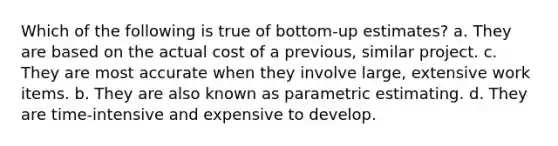 Which of the following is true of bottom-up estimates? a. They are based on the actual cost of a previous, similar project. c. They are most accurate when they involve large, extensive work items. b. They are also known as parametric estimating. d. They are time-intensive and expensive to develop.