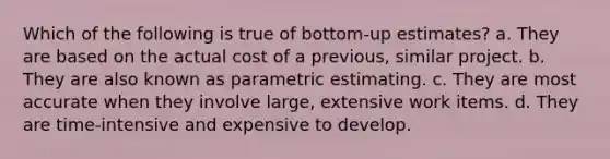 Which of the following is true of bottom-up estimates? a. They are based on the actual cost of a previous, similar project. b. They are also known as parametric estimating. c. They are most accurate when they involve large, extensive work items. d. They are time-intensive and expensive to develop.