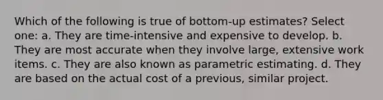 Which of the following is true of bottom-up estimates? Select one: a. They are time-intensive and expensive to develop. b. They are most accurate when they involve large, extensive work items. c. They are also known as parametric estimating. d. They are based on the actual cost of a previous, similar project.