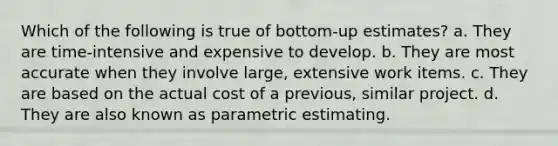 Which of the following is true of bottom-up estimates? a. They are time-intensive and expensive to develop. b. They are most accurate when they involve large, extensive work items. c. They are based on the actual cost of a previous, similar project. d. They are also known as parametric estimating.