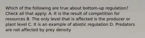 Which of the following are true about bottom-up regulation? Check all that apply: A. It is the result of competition for resources B. The only level that is affected is the producer or plant level C. It is an example of abiotic regulation D. Predators are not affected by prey density