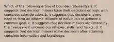 Which of the following is true of bounded rationality? a. It suggests that decision makers base their decisions on logic with conscious consideration. b. It suggests that decision makers need to form an informal alliance of individuals to achieve a common goal. c. It suggests that decision makers are limited by their values and unconscious reflexes, skills, and habits. d. It suggests that decision makers make decisions after attaining complete information and knowledge.