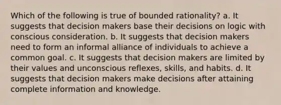 Which of the following is true of bounded rationality? a. It suggests that decision makers base their decisions on logic with conscious consideration. b. It suggests that decision makers need to form an informal alliance of individuals to achieve a common goal. c. It suggests that decision makers are limited by their values and unconscious reflexes, skills, and habits. d. It suggests that decision makers make decisions after attaining complete information and knowledge.