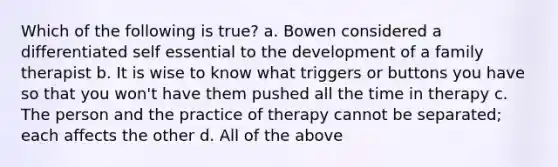 Which of the following is true? a. Bowen considered a differentiated self essential to the development of a family therapist b. It is wise to know what triggers or buttons you have so that you won't have them pushed all the time in therapy c. The person and the practice of therapy cannot be separated; each affects the other d. All of the above